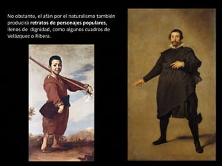 No obstante, el afán por el naturalismo también
producirá retratos de personajes populares,
llenos de dignidad, como algunos cuadros de
Velázquez o Ribera.
 