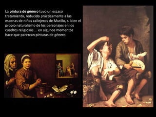La pintura de género tuvo un escaso
tratamiento, reducido prácticamente a las
escenas de niños callejeros de Murillo, si bien el
propio naturalismo de los personajes en los
cuadros religiosos…. en algunos momentos
hace que parezcan pinturas de género.
 
