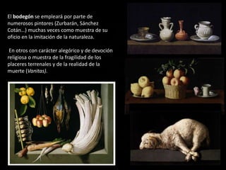 El bodegón se empleará por parte de
numerosos pintores (Zurbarán, Sánchez
Cotán…) muchas veces como muestra de su
oficio en la imitación de la naturaleza.
En otros con carácter alegórico y de devoción
religiosa o muestra de la fragilidad de los
placeres terrenales y de la realidad de la
muerte (Vanitas).
 