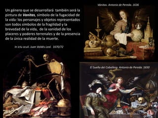 Un género que se desarrollará también será la
pintura de Vanitas, símbolo de la fugacidad de
la vida: los personajes y objetos representados
son todos símbolos de la fragilidad y la
brevedad de la vida, de la vanidad de los
placeres y poderes terrenales y de la presencia
de la única realidad de la muerte.
Vánitas. Antonio de Pereda. 1636
El Sueño del Caballero. Antonio de Pereda. 1650
In ictu oculi. Juan Valdés Leal. 1670/72
 