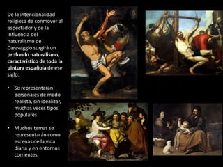 De la intencionalidad
religiosa de conmover al
espectador y de la
influencia del
naturalismo de
Caravaggio surgirá un
profundo naturalismo,
característico de toda la
pintura española de ese
siglo:
• Se representarán
personajes de modo
realista, sin idealizar,
muchas veces tipos
populares.
• Muchos temas se
representarán como
escenas de la vida
diaria y en entornos
corrientes.
 