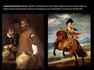 Especial atención a la luz: desde el tenebrismo inicial (que algunos conservarán toda su
vida) hasta la perspectiva aérea de Velázquez y las atmósferas luminosas de Murillo.
 