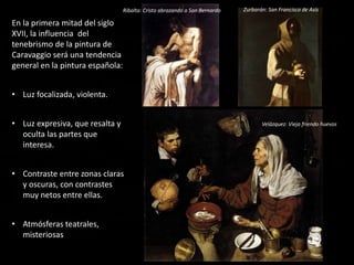 En la primera mitad del siglo
XVII, la influencia del
tenebrismo de la pintura de
Caravaggio será una tendencia
general en la pintura española:
• Luz focalizada, violenta.
• Luz expresiva, que resalta y
oculta las partes que
interesa.
• Contraste entre zonas claras
y oscuras, con contrastes
muy netos entre ellas.
• Atmósferas teatrales,
misteriosas
Ribalta: Cristo abrazando a San Bernardo Zurbarán: San Francisco de Asís
Velázquez: Vieja friendo huevos
 