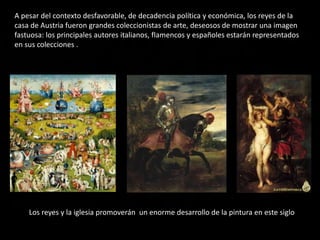 A pesar del contexto desfavorable, de decadencia política y económica, los reyes de la
casa de Austria fueron grandes coleccionistas de arte, deseosos de mostrar una imagen
fastuosa: los principales autores italianos, flamencos y españoles estarán representados
en sus colecciones .
Los reyes y la iglesia promoverán un enorme desarrollo de la pintura en este siglo
 