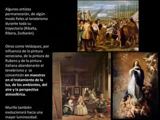 Algunos artistas
permanecerán, de algún
modo fieles al tenebrismo
durante toda su
trayectoria (Ribalta,
Ribera, Zurbarán).
Otros como Velázquez, por
influencia de la pintura
veneciana, de la pintura de
Rubens y de la pintura
italiana abandonarán el
tenebrismo y se
convertirán en maestros
en el tratamiento de la
luz, de los ambientes, del
aire y la perspectiva
atmosférica.
Murillo también
evolucionará hacia una
mayor luminosidad.
 