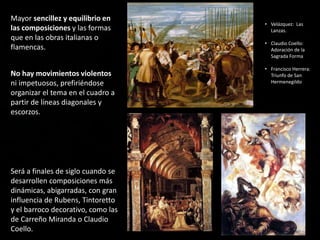 Mayor sencillez y equilibrio en
las composiciones y las formas
que en las obras italianas o
flamencas.
No hay movimientos violentos
ni impetuosos, prefiriéndose
organizar el tema en el cuadro a
partir de líneas diagonales y
escorzos.
Será a finales de siglo cuando se
desarrollen composiciones más
dinámicas, abigarradas, con gran
influencia de Rubens, Tintoretto
y el barroco decorativo, como las
de Carreño Miranda o Claudio
Coello.
• Velázquez: Las
Lanzas.
• Claudio Coello:
Adoración de la
Sagrada Forma
• Francisco Herrera:
Triunfo de San
Hermenegildo
 