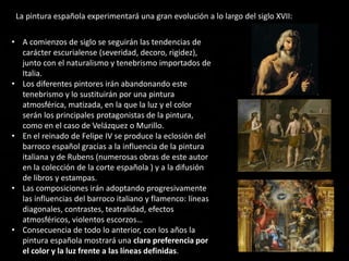• A comienzos de siglo se seguirán las tendencias de
carácter escurialense (severidad, decoro, rigidez),
junto con el naturalismo y tenebrismo importados de
Italia.
• Los diferentes pintores irán abandonando este
tenebrismo y lo sustituirán por una pintura
atmosférica, matizada, en la que la luz y el color
serán los principales protagonistas de la pintura,
como en el caso de Velázquez o Murillo.
• En el reinado de Felipe IV se produce la eclosión del
barroco español gracias a la influencia de la pintura
italiana y de Rubens (numerosas obras de este autor
en la colección de la corte española ) y a la difusión
de libros y estampas.
• Las composiciones irán adoptando progresivamente
las influencias del barroco italiano y flamenco: líneas
diagonales, contrastes, teatralidad, efectos
atmosféricos, violentos escorzos…
• Consecuencia de todo lo anterior, con los años la
pintura española mostrará una clara preferencia por
el color y la luz frente a las líneas definidas.
La pintura española experimentará una gran evolución a lo largo del siglo XVII:
 