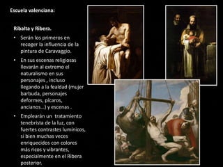 Escuela valenciana:
Ribalta y Ribera.
• Serán los primeros en
recoger la influencia de la
pintura de Caravaggio.
• En sus escenas religiosas
llevarán al extremo el
naturalismo en sus
personajes , incluso
llegando a la fealdad (mujer
barbuda, personajes
deformes, pícaros,
ancianos…) y escenas .
• Emplearán un tratamiento
tenebrista de la luz, con
fuertes contrastes lumínicos,
si bien muchas veces
enriquecidos con colores
más ricos y vibrantes,
especialmente en el Ribera
posterior.
 