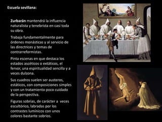 Escuela sevillana:
Zurbarán mantendrá la influencia
naturalista y tenebrista en casi toda
su obra.
Trabaja fundamentalmente para
órdenes monásticas y al servicio de
las directrices y temas de
contrarreformistas.
Pinta escenas en que destaca los
estados ascéticos o extáticos, el
fervor, una espiritualidad sencilla y a
veces dulzona.
Sus cuadros suelen ser austeros,
estáticos, con composiciones simples
y con un tratamiento poco cuidado
de la perspectiva.
Figuras sobrias, de carácter a veces
escultórico, labradas por los
contrastes lumínicos con unos
colores bastante sobrios.
 