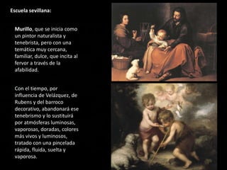 Escuela sevillana:
Murillo, que se inicia como
un pintor naturalista y
tenebrista, pero con una
temática muy cercana,
familiar, dulce, que incita al
fervor a través de la
afabilidad.
Con el tiempo, por
influencia de Velázquez, de
Rubens y del barroco
decorativo, abandonará ese
tenebrismo y lo sustituirá
por atmósferas luminosas,
vaporosas, doradas, colores
más vivos y luminosos,
tratado con una pincelada
rápida, fluida, suelta y
vaporosa.
 