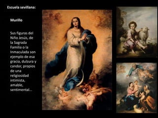 Escuela sevillana:
Murillo
Sus figuras del
Niño Jesús, de
la Sagrada
Familia o la
Inmaculada son
ejemplo de esa
gracia, dulzura y
candor, propios
de una
religiosidad
intimista,
amable,
sentimental…
 