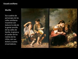 Escuela sevillana:
Murillo
Sus cuadros de
personajes de las
calles sevillanas
muestran con
dulzura la vida de
la gente sencilla
de las calles de
Sevilla, la gracia y
el candor de los
rostros de los
niños, con sus
dulces y suaves
encarnaduras.
 
