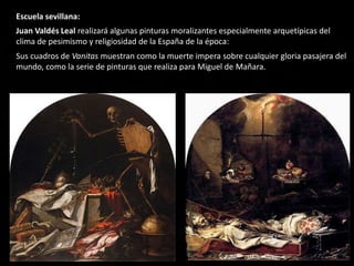 Escuela sevillana:
Juan Valdés Leal realizará algunas pinturas moralizantes especialmente arquetípicas del
clima de pesimismo y religiosidad de la España de la época:
Sus cuadros de Vanitas muestran como la muerte impera sobre cualquier gloria pasajera del
mundo, como la serie de pinturas que realiza para Miguel de Mañara.
 
