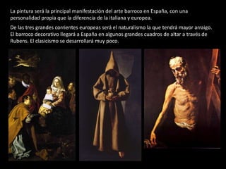 La pintura será la principal manifestación del arte barroco en España, con una
personalidad propia que la diferencia de la italiana y europea.
De las tres grandes corrientes europeas será el naturalismo la que tendrá mayor arraigo.
El barroco decorativo llegará a España en algunos grandes cuadros de altar a través de
Rubens. El clasicismo se desarrollará muy poco.
 