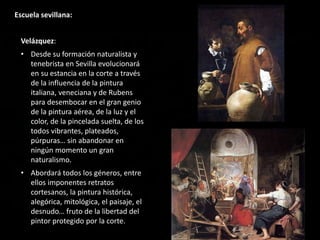 Escuela sevillana:
Velázquez:
• Desde su formación naturalista y
tenebrista en Sevilla evolucionará
en su estancia en la corte a través
de la influencia de la pintura
italiana, veneciana y de Rubens
para desembocar en el gran genio
de la pintura aérea, de la luz y el
color, de la pincelada suelta, de los
todos vibrantes, plateados,
púrpuras… sin abandonar en
ningún momento un gran
naturalismo.
• Abordará todos los géneros, entre
ellos imponentes retratos
cortesanos, la pintura histórica,
alegórica, mitológica, el paisaje, el
desnudo… fruto de la libertad del
pintor protegido por la corte.
 