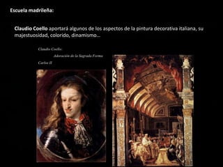Escuela madrileña:
Claudio Coello aportará algunos de los aspectos de la pintura decorativa italiana, su
majestuosidad, colorido, dinamismo…
 