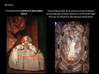 Técnicas:
Principalmente pintura al óleo sobre
lienzo.
Escaso desarrollo de la pintura mural al fresco,
practicada por artistas italianos y al final del siglo
XVII por la influencia del barroco decorativo.
 