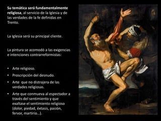 Su temática será fundamentalmente
religiosa, al servicio de la Iglesia y de
las verdades de la fe definidas en
Trento.
La Iglesia será su principal cliente.
La pintura se acomodó a las exigencias
e intenciones contrarreformistas:
• Arte religioso.
• Proscripción del desnudo.
• Arte que no distrajera de las
verdades religiosas.
• Arte que conmueva al espectador a
través del sentimiento y que
exaltase el sentimiento religioso
(dolor, piedad, éxtasis, pasión,
fervor, martirio…).
 