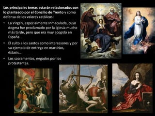 Los principales temas estarán relacionados con
lo planteado por el Concilio de Trento y como
defensa de los valores católicos:
• La Virgen, especialmente Inmaculada, cuyo
dogma fue proclamado por la Iglesia mucho
más tarde, pero que era muy acogido en
España.
• El culto a los santos como intercesores y por
su ejemplo de entrega en martirios,
éxtasis…
• Los sacramentos, negados por los
protestantes.
 