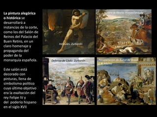 La pintura alegórica
o histórica se
desarrollará a
instancias de la corte,
como los del Salón de
Reinos del Palacio del
Buen Retiro, en un
claro homenaje y
propaganda del
poder de la
monarquía española.
Este salón está
decorado con
pinturas, llena de
simbolismo político
cuyo último objetivo
era la exaltación del
rey Felipe IV y
del poderío hispano
en el siglo XVII
Hércules. Zurbarán
Victoria de Fleurús. Vicente Carducho
Defensa de Cádiz. Zurbarán Recuperación de Bahía de Brasil.
J. B. Maíno
 