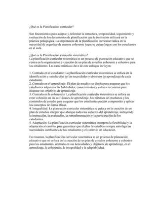 ¿Qué es la Planificación curricular?
Son lineamientos para adaptar y delimitar la estructura, temporalidad, seguimiento y
evaluación de los documentos de planificación que la institución utilizará en la
práctica pedagógica. La importancia de la planificación curricular radica en la
necesidad de organizar de manera coherente loque se quiere lograr con los estudiantes
en el aula.
¿Qué es la Planificación curricular sistemática?
La planificación curricular sistemática es un proceso de planeación educativo que se
centra en la organización y creación de un plan de estudios coherente y cohesivo para
los estudiantes. Las características clave de este enfoque incluyen:
1. Centrado en el estudiante: La planificación curricular sistemática se enfoca en la
identificación y satisfacción de las necesidades y objetivos de aprendizaje de cada
estudiante.
2. Centrado en el aprendizaje: El plan de estudios se diseña para asegurar que los
estudiantes adquieran las habilidades, conocimientos y valores necesarios para
alcanzar sus objetivos de aprendizaje.
3. Centrado en la coherencia: La planificación curricular sistemática se enfoca en
crear cohesión en las actividades de aprendizaje, los métodos de enseñanza y los
contenidos de estudio para asegurar que los estudiantes puedan comprender y aplicar
los conceptos de forma eficaz.
4. Integralidad: La planeación curricular sistemática se enfoca en la creación de un
plan de estudios integral que abarque todos los aspectos del aprendizaje, incluyendo
la instrucción, la evaluación, la retroalimentación y la participación de los
estudiantes.
5. Adaptación: La planificación curricular sistemática incorpora la flexibilidad y la
adaptación al cambio, para garantizar que el plan de estudios siempre satisfaga las
necesidades cambiantes de los estudiantes y el contexto de educación.
En resumen, la planificación curricular sistemática es un proceso de planeación
educativo que se enfoca en la creación de un plan de estudios coherente y cohesivo
para los estudiantes, centrado en sus necesidades y objetivos de aprendizaje, en el
aprendizaje, la coherencia, la integralidad y la adaptabilidad.
 