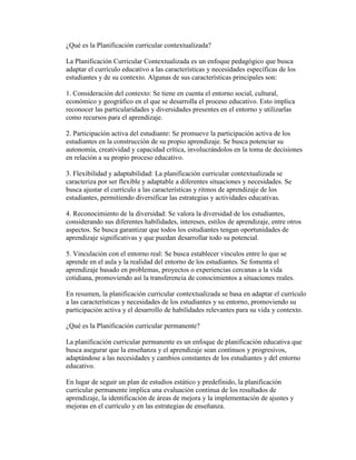 ¿Qué es la Planificación curricular contextualizada?
La Planificación Curricular Contextualizada es un enfoque pedagógico que busca
adaptar el currículo educativo a las características y necesidades específicas de los
estudiantes y de su contexto. Algunas de sus características principales son:
1. Consideración del contexto: Se tiene en cuenta el entorno social, cultural,
económico y geográfico en el que se desarrolla el proceso educativo. Esto implica
reconocer las particularidades y diversidades presentes en el entorno y utilizarlas
como recursos para el aprendizaje.
2. Participación activa del estudiante: Se promueve la participación activa de los
estudiantes en la construcción de su propio aprendizaje. Se busca potenciar su
autonomía, creatividad y capacidad crítica, involucrándolos en la toma de decisiones
en relación a su propio proceso educativo.
3. Flexibilidad y adaptabilidad: La planificación curricular contextualizada se
caracteriza por ser flexible y adaptable a diferentes situaciones y necesidades. Se
busca ajustar el currículo a las características y ritmos de aprendizaje de los
estudiantes, permitiendo diversificar las estrategias y actividades educativas.
4. Reconocimiento de la diversidad: Se valora la diversidad de los estudiantes,
considerando sus diferentes habilidades, intereses, estilos de aprendizaje, entre otros
aspectos. Se busca garantizar que todos los estudiantes tengan oportunidades de
aprendizaje significativas y que puedan desarrollar todo su potencial.
5. Vinculación con el entorno real: Se busca establecer vínculos entre lo que se
aprende en el aula y la realidad del entorno de los estudiantes. Se fomenta el
aprendizaje basado en problemas, proyectos o experiencias cercanas a la vida
cotidiana, promoviendo así la transferencia de conocimientos a situaciones reales.
En resumen, la planificación curricular contextualizada se basa en adaptar el currículo
a las características y necesidades de los estudiantes y su entorno, promoviendo su
participación activa y el desarrollo de habilidades relevantes para su vida y contexto.
¿Qué es la Planificación curricular permanente?
La planificación curricular permanente es un enfoque de planificación educativa que
busca asegurar que la enseñanza y el aprendizaje sean continuos y progresivos,
adaptándose a las necesidades y cambios constantes de los estudiantes y del entorno
educativo.
En lugar de seguir un plan de estudios estático y predefinido, la planificación
curricular permanente implica una evaluación continua de los resultados de
aprendizaje, la identificación de áreas de mejora y la implementación de ajustes y
mejoras en el currículo y en las estrategias de enseñanza.
 