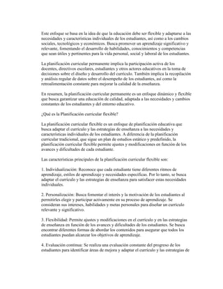 Este enfoque se basa en la idea de que la educación debe ser flexible y adaptarse a las
necesidades y características individuales de los estudiantes, así como a los cambios
sociales, tecnológicos y económicos. Busca promover un aprendizaje significativo y
relevante, fomentando el desarrollo de habilidades, conocimientos y competencias
que sean útiles y pertinentes para la vida personal, social y laboral de los estudiantes.
La planificación curricular permanente implica la participación activa de los
docentes, directivos escolares, estudiantes y otros actores educativos en la toma de
decisiones sobre el diseño y desarrollo del currículo. También implica la recopilación
y análisis regular de datos sobre el desempeño de los estudiantes, así como la
retroalimentación constante para mejorar la calidad de la enseñanza.
En resumen, la planificación curricular permanente es un enfoque dinámico y flexible
que busca garantizar una educación de calidad, adaptada a las necesidades y cambios
constantes de los estudiantes y del entorno educativo.
¿Qué es la Planificación curricular flexible?
La planificación curricular flexible es un enfoque de planificación educativa que
busca adaptar el currículo y las estrategias de enseñanza a las necesidades y
características individuales de los estudiantes. A diferencia de la planificación
curricular tradicional, que sigue un plan de estudios estático y predefinido, la
planificación curricular flexible permite ajustes y modificaciones en función de los
avances y dificultades de cada estudiante.
Las características principales de la planificación curricular flexible son:
1. Individualización: Reconoce que cada estudiante tiene diferentes ritmos de
aprendizaje, estilos de aprendizaje y necesidades específicas. Por lo tanto, se busca
adaptar el currículo y las estrategias de enseñanza para satisfacer estas necesidades
individuales.
2. Personalización: Busca fomentar el interés y la motivación de los estudiantes al
permitirles elegir y participar activamente en su proceso de aprendizaje. Se
consideran sus intereses, habilidades y metas personales para diseñar un currículo
relevante y significativo.
3. Flexibilidad: Permite ajustes y modificaciones en el currículo y en las estrategias
de enseñanza en función de los avances y dificultades de los estudiantes. Se busca
encontrar diferentes formas de abordar los contenidos para asegurar que todos los
estudiantes puedan alcanzar los objetivos de aprendizaje.
4. Evaluación continua: Se realiza una evaluación constante del progreso de los
estudiantes para identificar áreas de mejora y adaptar el currículo y las estrategias de
 