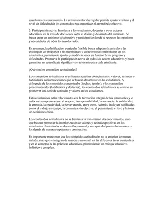 enseñanza en consecuencia. La retroalimentación regular permite ajustar el ritmo y el
nivel de dificultad de los contenidos para garantizar el aprendizaje efectivo.
5. Participación activa: Involucra a los estudiantes, docentes y otros actores
educativos en la toma de decisiones sobre el diseño y desarrollo del currículo. Se
busca crear un ambiente colaborativo y participativo donde se respeten las opiniones
y necesidades de todos los involucrados.
En resumen, la planificación curricular flexible busca adaptar el currículo y las
estrategias de enseñanza a las necesidades y características individuales de los
estudiantes, permitiendo ajustes y modificaciones en función de su progreso y
dificultades. Promueve la participación activa de todos los actores educativos y busca
garantizar un aprendizaje significativo y relevante para cada estudiante.
¿Qué son los contenidos actitudinales?
Los contenidos actitudinales se refieren a aquellos conocimientos, valores, actitudes y
habilidades socioemocionales que se buscan desarrollar en los estudiantes. A
diferencia de los contenidos conceptuales (hechos, teorías), y los contenidos
procedimentales (habilidades y destrezas), los contenidos actitudinales se centran en
promover una serie de actitudes y valores en los estudiantes.
Estos contenidos están relacionados con la formación integral de los estudiantes y se
enfocan en aspectos como el respeto, la responsabilidad, la tolerancia, la solidaridad,
la empatía, la creatividad, la perseverancia, entre otros. Además, incluyen habilidades
como el trabajo en equipo, la comunicación efectiva, el pensamiento crítico y la toma
de decisiones éticas.
Los contenidos actitudinales no se limitan a la transmisión de conocimientos, sino
que buscan promover la interiorización de valores y actitudes positivas en los
estudiantes, fomentando su desarrollo personal y su capacidad para relacionarse con
los demás de manera respetuosa y constructiva.
Es importante mencionar que los contenidos actitudinales no se enseñan de manera
aislada, sino que se integran de manera transversal en las diferentes áreas curriculares
y en el contexto de las prácticas educativas, promoviendo un enfoque educativo
holístico y completo.
 
