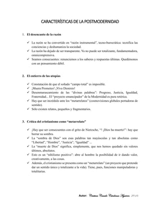 Autor: Cristian Camilo Cárdenas Aguirre. 2016
CARACTERÍSTICAS DE LA POSTMODERNIDAD
1. El desencanto de la razón
 La razón se ha convertido en “razón instrumental”, tecno-burocrática: tecnifica las
conciencias y deshumaniza la sociedad.
 La razón ha dejado de ser transparente. Ya no puede ser totalizante, fundamentadora,
omnicomprensiva.
 Seamos consecuentes: renunciemos a los saberes y respuestas últimas. Quedémonos
con un pensamiento débil.
2. El entierro de las utopías
 Constatación de que el soñado “campo total” es imposible.
 ¡Muera Prometeo! ¡Viva Dionisio!
 Desenmarascamiento de las “divinas palabras”: Progreso, Justicia, Igualdad,
Fraternidad... El “proyecto emancipador” de la Modernidad es pura retórica.
 Hay que ser incrédulo ante los “metarrelatos” (cosmovisiones globales portadoras de
sentido).
 Sólo existen relatos, pequeños y fragmentarios.
3. Crítica del cristianismo como “metarrelato”
 ¡Hay que ser consecuentes con el grito de Nietzsche, “! ¡Dios ha muerto!”: hay que
borrar su sombra.
 La “sombra de Dios” son esas palabras tan mayúsculas y tan absolutas como
“Libertad”, “Hombre”, “Justicia”, “Igualdad” ...
 La “muerte de Dios” significa, simplemente, que nos hemos quedado sin valores
últimos, absolutos.
 Esto es un “nihilismo positivo”: abre al hombre la posibilidad de ir dando valor,
creativamente, a las cosas.
 Además, el cristianismo se presenta como un “metarrelato” (un proyecto que pretende
dar un sentido único y totalizante a la vida). Tiene, pues, funciones manipuladoras y
totalitarias.
 