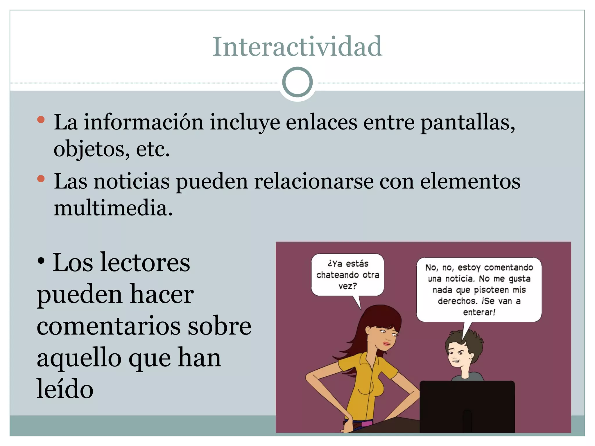 Interactividad La información incluye enlaces entre pantallas, objetos, etc. Las noticias pueden relacionarse con elementos multimedia. Los lectores pueden hacer comentarios sobre aquello que han leído