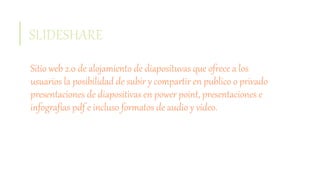 SLIDESHARE
Sitio web 2.0 de alojamiento de diaposituvas que ofrece a los
usuarios la posibilidad de subir y compartir en publico o privado
presentaciones de diapositivas en power point, presentaciones e
infografías pdf e incluso formatos de audio y video.
 