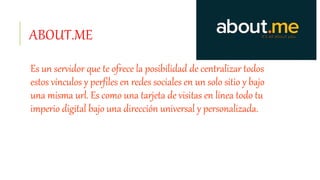 ABOUT.ME
Es un servidor que te ofrece la posibilidad de centralizar todos
estos vínculos y perfiles en redes sociales en un solo sitio y bajo
una misma url. Es como una tarjeta de visitas en línea todo tu
imperio digital bajo una dirección universal y personalizada.
 