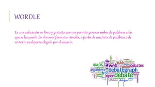 WORDLE
Es una aplicación en línea y gratuita que nos permite generar nubes de palabras a las
que se les puede dar diversos formatos visuales, a partir de una lista de palabras o de
un texto cualquiera elegido por el usuario.
 