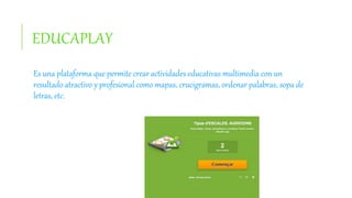 EDUCAPLAY
Es una plataforma que permite crear actividades educativas multimedia con un
resultado atractivo y profesional como mapas, crucigramas, ordenar palabras, sopa de
letras, etc.
 