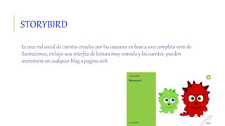 STORYBIRD
Es una red social de cuentos creados por los usuarios en base a una completa serie de
ilustraciones, incluye una interfaz de lectura muy cómoda y los cuentos pueden
incrustarse en cualquier blog o pagina web.
 