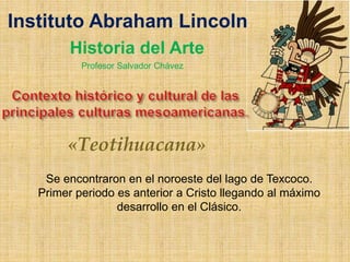 «Teotihuacana»
Se encontraron en el noroeste del lago de Texcoco.
Primer periodo es anterior a Cristo llegando al máximo
desarrollo en el Clásico.
Instituto Abraham Lincoln
Historia del Arte
Profesor Salvador Chávez
 