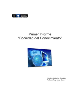 Primer Informe
“Sociedad del Conocimiento”




                 Nombre: Katherine González
                 Profesor: Jorge Israel Russo
 