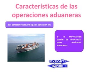Características de las
operaciones aduaneras
Las características principales consisten en:
1-. la movilización
parcial de mercancías
entre territorios
aduaneros.
 
