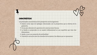 Existen varios tipos de tipologías relacionados con la perspectivas que se derivan de la
geometría.
Se usa para demostrar la apariencia de construcciones futuras.
La ilusión es proyectada en un mundo tridimensional en una superficie que tiene dos
dimensiones.
Ayuda a crear una sensación de profundidad.
Controla la variación entre los tamaños de los sujetos y los objetos que se representan.
Las principales características de la perspectiva son las siguientes:
 