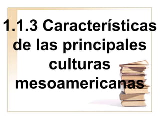 1.1.3 Características
de las principales
culturas
mesoamericanas
 