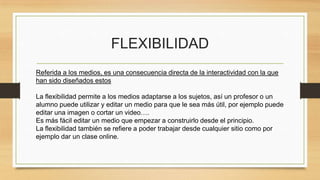FLEXIBILIDAD
Referida a los medios, es una consecuencia directa de la interactividad con la que
han sido diseñados estos
La flexibilidad permite a los medios adaptarse a los sujetos, así un profesor o un
alumno puede utilizar y editar un medio para que le sea más útil, por ejemplo puede
editar una imagen o cortar un video….
Es más fácil editar un medio que empezar a construirlo desde el principio.
La flexibilidad también se refiere a poder trabajar desde cualquier sitio como por
ejemplo dar un clase online.
 