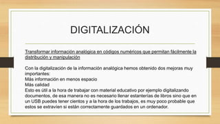 DIGITALIZACIÓN
Transformar información analógica en códigos numéricos que permitan fácilmente la
distribución y manipulación
Con la digitalización de la información analógica hemos obtenido dos mejoras muy
importantes:
Más información en menos espacio
Más calidad
Esto es útil a la hora de trabajar con material educativo por ejemplo digitalizando
documentos, de esa manera no es necesario llenar estanterías de libros sino que en
un USB puedes tener cientos y a la hora de los trabajos, es muy poco probable que
estos se extravíen si están correctamente guardados en un ordenador.
 