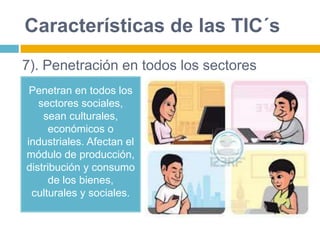 Características de las TIC´s
Penetran en todos los
sectores sociales,
sean culturales,
económicos o
industriales. Afectan el
módulo de producción,
distribución y consumo
de los bienes,
culturales y sociales.
7). Penetración en todos los sectores
 