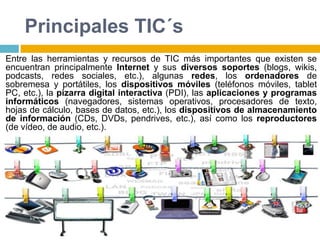Principales TIC´s
Entre las herramientas y recursos de TIC más importantes que existen se
encuentran principalmente Internet y sus diversos soportes (blogs, wikis,
podcasts, redes sociales, etc.), algunas redes, los ordenadores de
sobremesa y portátiles, los dispositivos móviles (teléfonos móviles, tablet
PC, etc.), la pizarra digital interactiva (PDI), las aplicaciones y programas
informáticos (navegadores, sistemas operativos, procesadores de texto,
hojas de cálculo, bases de datos, etc.), los dispositivos de almacenamiento
de información (CDs, DVDs, pendrives, etc.), así como los reproductores
(de vídeo, de audio, etc.).
 