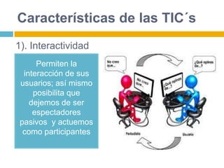 Características de las TIC´s
Permiten la
interacción de sus
usuarios; así mismo
posibilita que
dejemos de ser
espectadores
pasivos y actuemos
como participantes
1). Interactividad
 