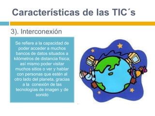 Características de las TIC´s
Se refiere a la capacidad de
poder acceder a muchos
bancos de datos situados a
kilómetros de distancia física;
así mismo poder visitar
muchos sitios o ver y hablar
con personas que estén al
otro lado del planeta, gracias
a la conexión de las
tecnologías de imagen y de
sonido
3). Interconexión
 