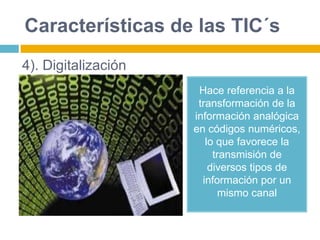 Características de las TIC´s
Hace referencia a la
transformación de la
información analógica
en códigos numéricos,
lo que favorece la
transmisión de
diversos tipos de
información por un
mismo canal
4). Digitalización
 