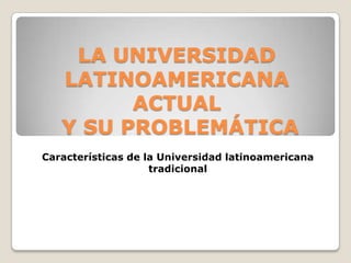 LA UNIVERSIDAD
   LATINOAMERICANA
         ACTUAL
   Y SU PROBLEMÁTICA
Características de la Universidad latinoamericana
                    tradicional
 