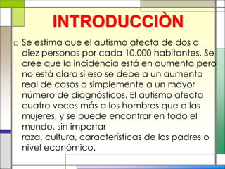 INTRODUCCIÒN
□ Se estima que el autismo afecta de dos a
  diez personas por cada 10.000 habitantes. Se
  cree que la incidencia está en aumento pero
  no está claro si eso se debe a un aumento
  real de casos o simplemente a un mayor
  número de diagnósticos. El autismo afecta
  cuatro veces más a los hombres que a las
  mujeres, y se puede encontrar en todo el
  mundo, sin importar
  raza, cultura, características de los padres o
  nivel económico.
 