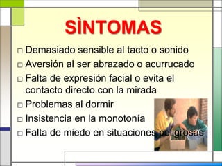 SÌNTOMAS
□ Demasiado sensible al tacto o sonido
□ Aversión al ser abrazado o acurrucado
□ Falta de expresión facial o evita el
  contacto directo con la mirada
□ Problemas al dormir
□ Insistencia en la monotonía
□ Falta de miedo en situaciones peligrosas
 